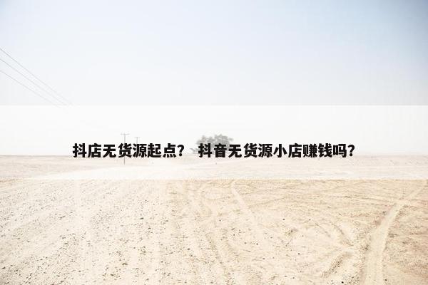 抖店无货源起点？ 抖音无货源小店赚钱吗？