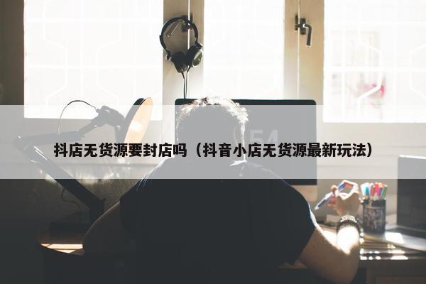 抖店无货源要封店吗（抖音小店无货源最新玩法）