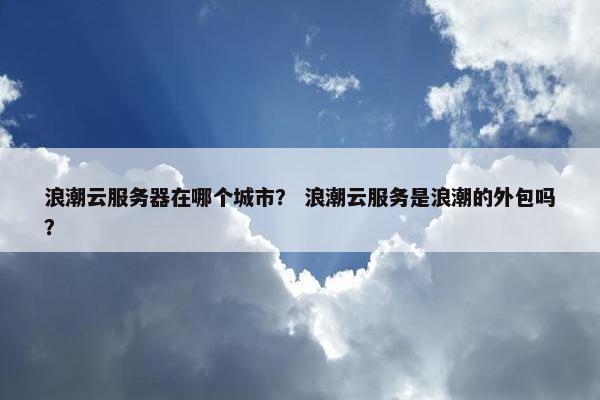 浪潮云服务器在哪个城市？ 浪潮云服务是浪潮的外包吗？