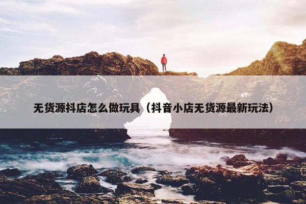 无货源抖店怎么做玩具（抖音小店无货源最新玩法）