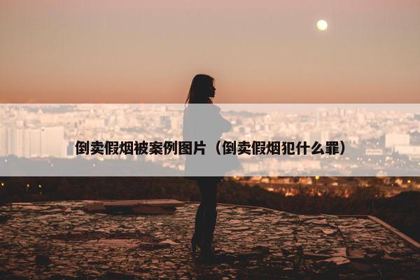 倒卖假烟被案例图片（倒卖假烟犯什么罪）