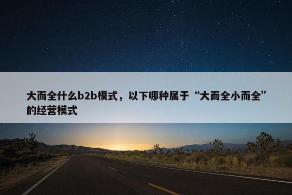 大而全什么b2b模式，以下哪种属于“大而全小而全”的经营模式