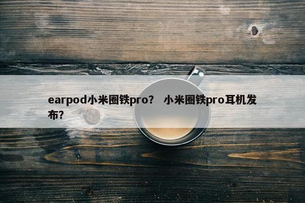 earpod小米圈铁pro？ 小米圈铁pro耳机发布？