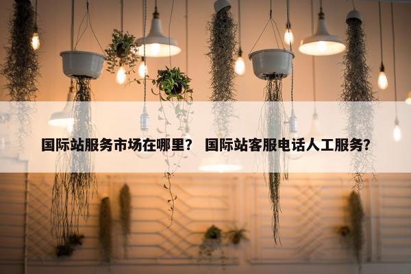 国际站服务市场在哪里？ 国际站客服电话人工服务？