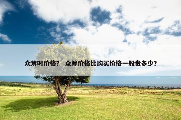 众筹时价格？ 众筹价格比购买价格一般贵多少？