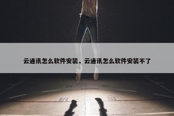 云通讯怎么软件安装，云通讯怎么软件安装不了
