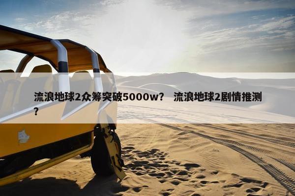 流浪地球2众筹突破5000w？ 流浪地球2剧情推测？