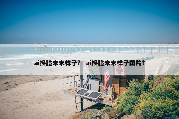 ai换脸未来样子？ ai换脸未来样子图片？
