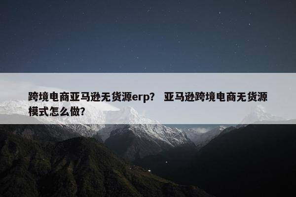 跨境电商亚马逊无货源erp？ 亚马逊跨境电商无货源模式怎么做？