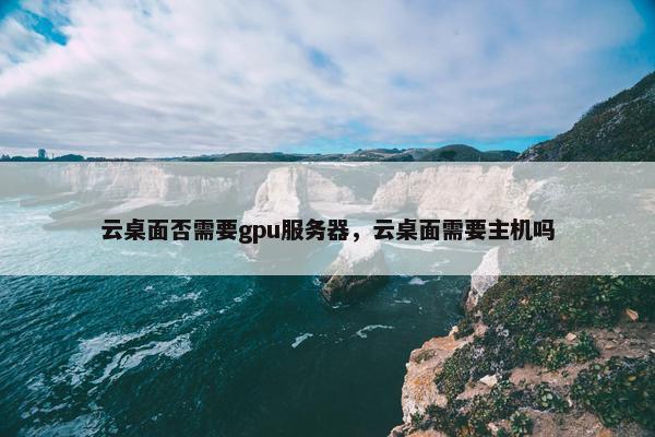 云桌面否需要gpu服务器，云桌面需要主机吗