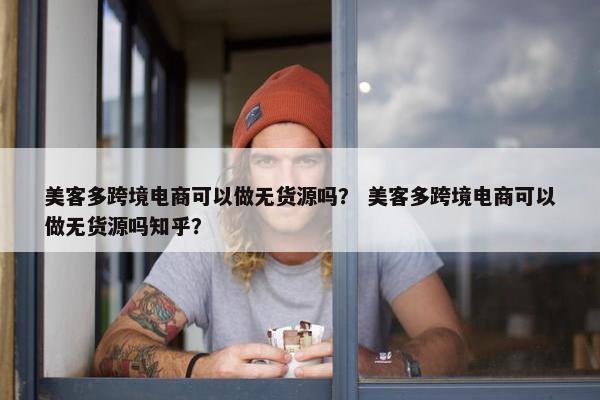 美客多跨境电商可以做无货源吗？ 美客多跨境电商可以做无货源吗知乎？