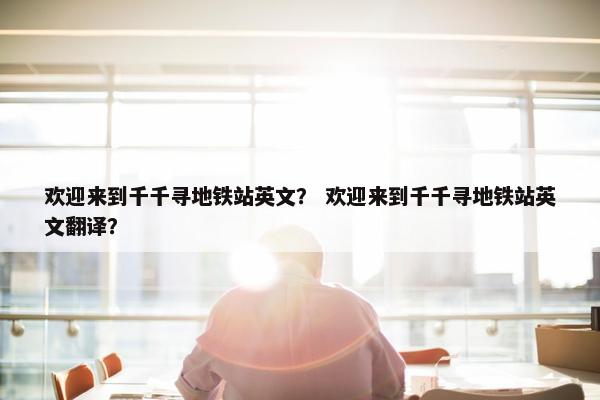 欢迎来到千千寻地铁站英文？ 欢迎来到千千寻地铁站英文翻译？