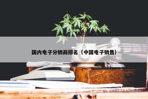 国内电子分销商排名（中国电子销售）