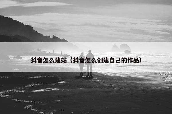 抖音怎么建站（抖音怎么创建自己的作品）