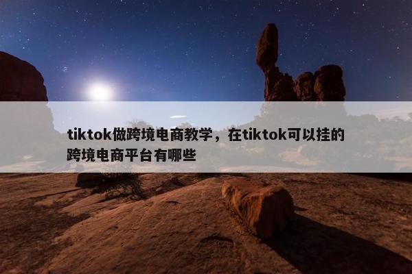 tiktok做跨境电商教学，在tiktok可以挂的跨境电商平台有哪些