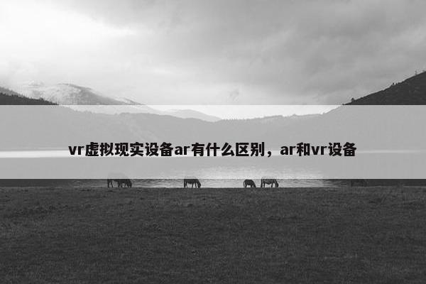 vr虚拟现实设备ar有什么区别，ar和vr设备