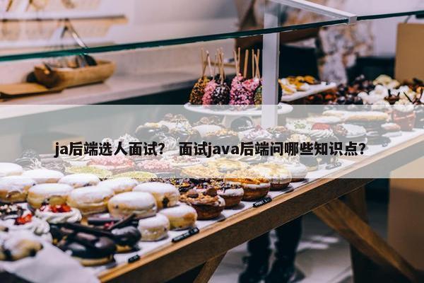 ja后端选人面试？ 面试java后端问哪些知识点？