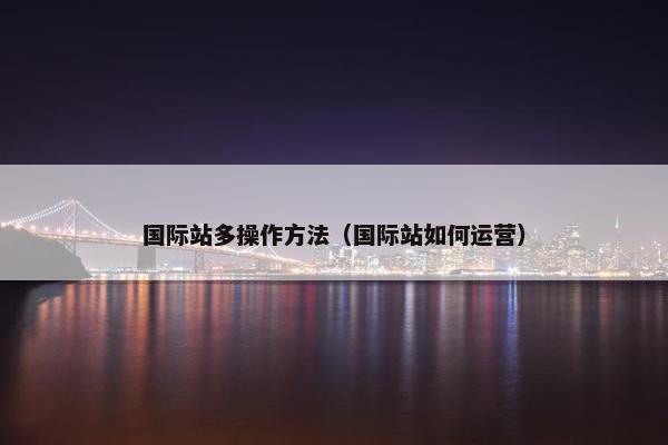 国际站多操作方法（国际站如何运营）