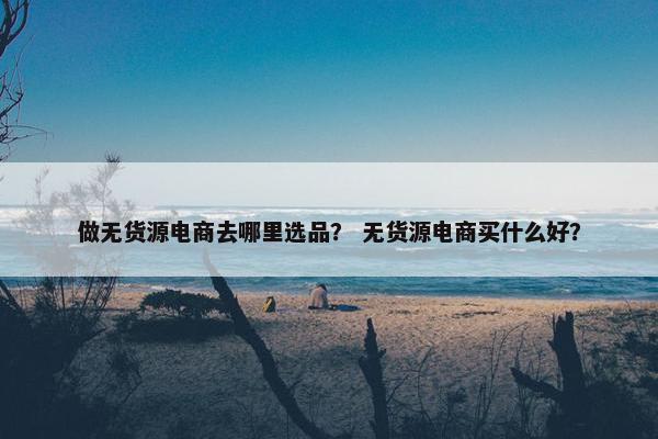 做无货源电商去哪里选品？ 无货源电商买什么好？