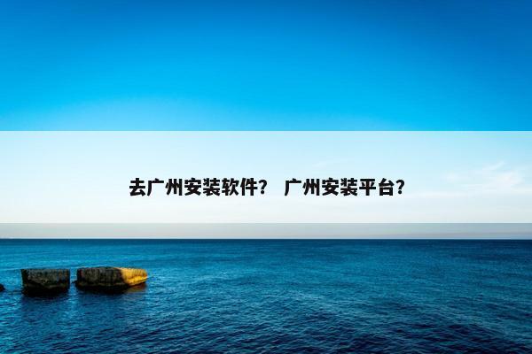 去广州安装软件？ 广州安装平台？