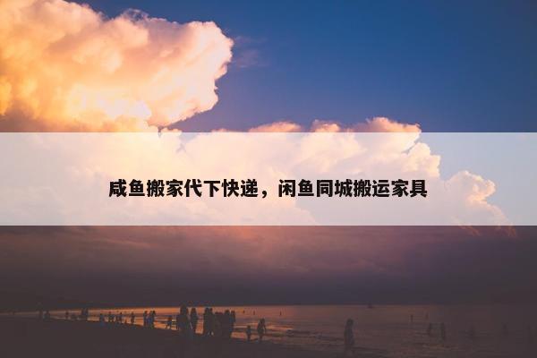 咸鱼搬家代下快递，闲鱼同城搬运家具