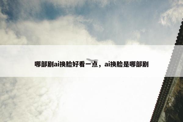 哪部剧ai换脸好看一点，ai换脸是哪部剧