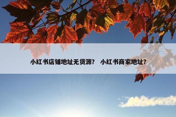 小红书店铺地址无货源？ 小红书商家地址？