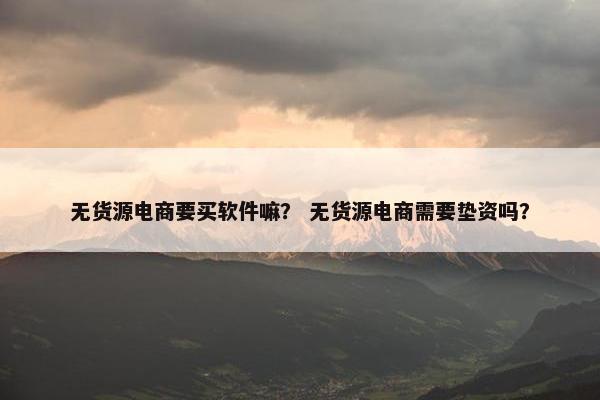 无货源电商要买软件嘛？ 无货源电商需要垫资吗？