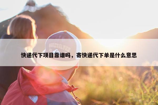 快递代下项目靠谱吗，寄快递代下单是什么意思