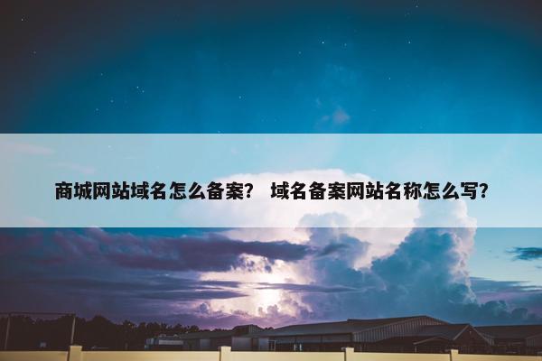 商城网站域名怎么备案？ 域名备案网站名称怎么写？