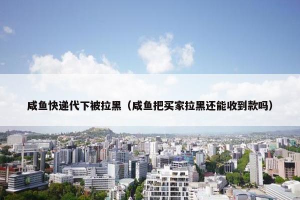 咸鱼快递代下被拉黑（咸鱼把买家拉黑还能收到款吗）