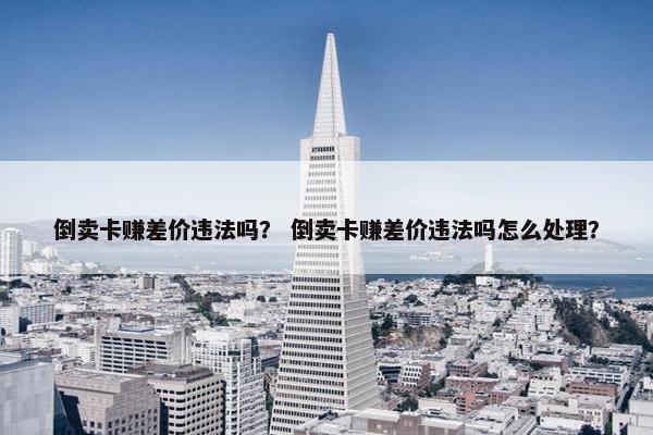 倒卖卡赚差价违法吗？ 倒卖卡赚差价违法吗怎么处理？