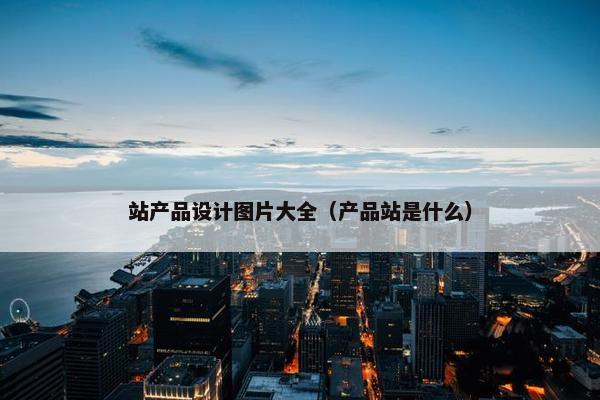 站产品设计图片大全（产品站是什么）