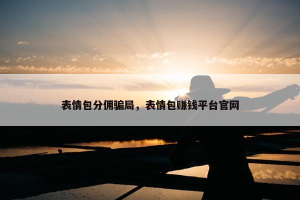 表情包分佣骗局，表情包赚钱平台官网