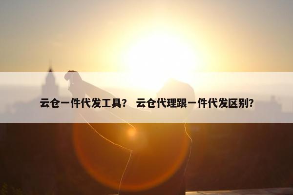 云仓一件代发工具？ 云仓代理跟一件代发区别？