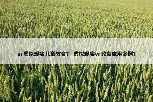 ar虚拟现实儿童教育？ 虚拟现实vr教育应用案例？