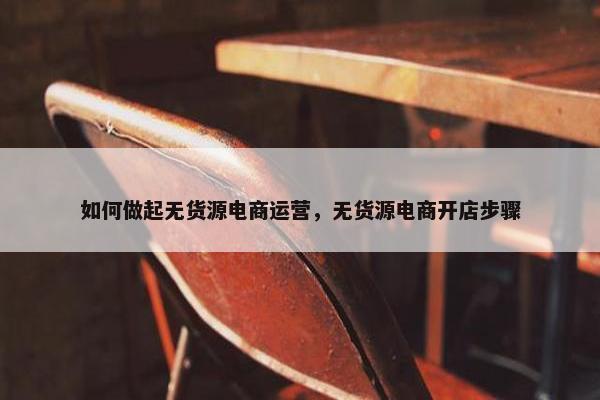 如何做起无货源电商运营，无货源电商开店步骤