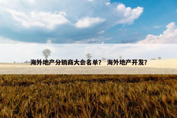 海外地产分销商大会名单？ 海外地产开发？