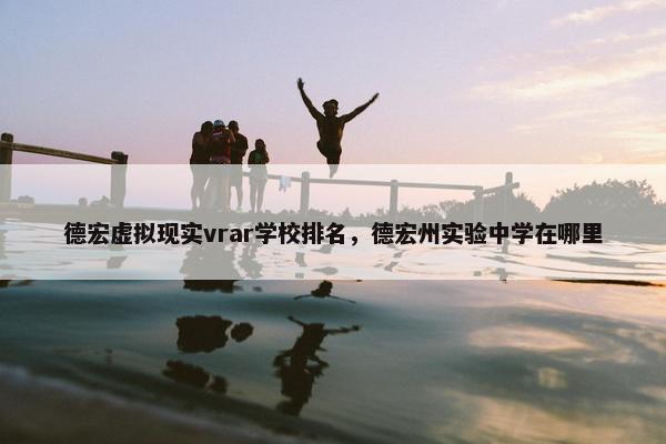 德宏虚拟现实vrar学校排名，德宏州实验中学在哪里