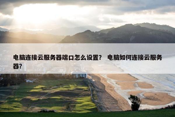 电脑连接云服务器端口怎么设置？ 电脑如何连接云服务器？