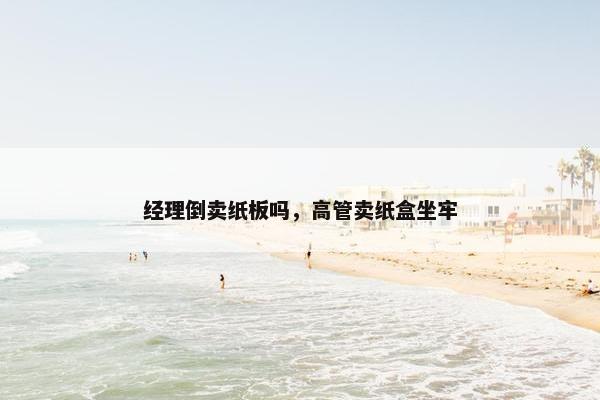 经理倒卖纸板吗，高管卖纸盒坐牢