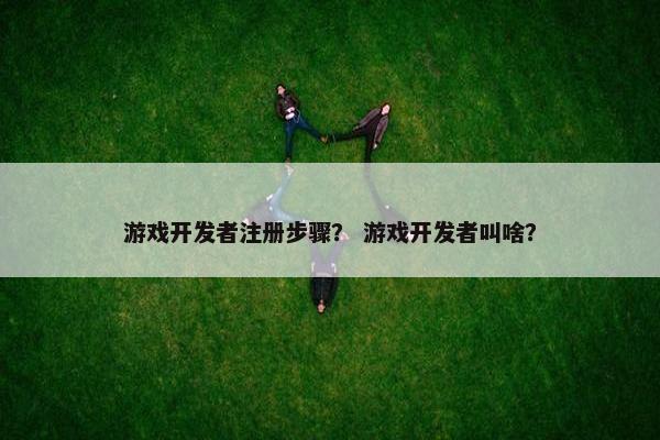 游戏开发者注册步骤？ 游戏开发者叫啥？
