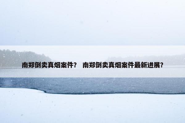 南郑倒卖真烟案件？ 南郑倒卖真烟案件最新进展？