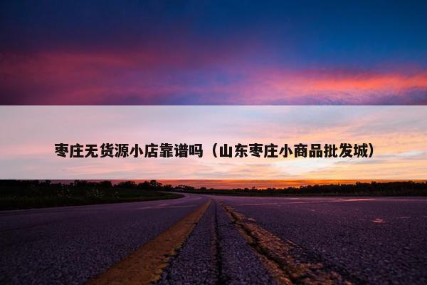 枣庄无货源小店靠谱吗（山东枣庄小商品批发城）