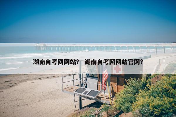 湖南自考网网站？ 湖南自考网网站官网？