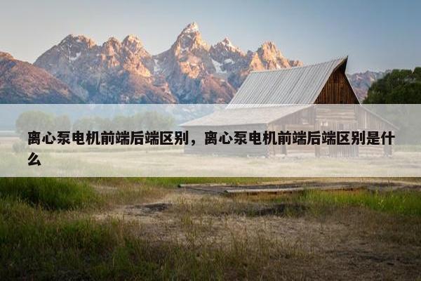 离心泵电机前端后端区别，离心泵电机前端后端区别是什么