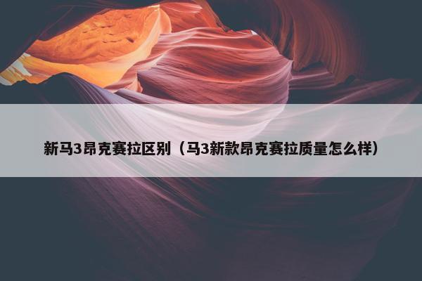 新马3昂克赛拉区别（马3新款昂克赛拉质量怎么样）