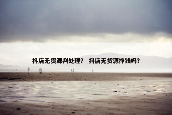 抖店无货源判处理？ 抖店无货源挣钱吗？
