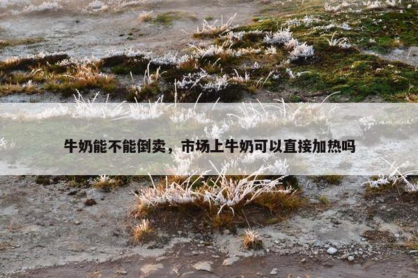 牛奶能不能倒卖，市场上牛奶可以直接加热吗