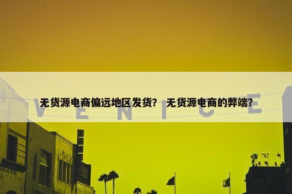 无货源电商偏远地区发货？ 无货源电商的弊端？